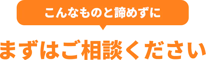 こんなものと諦めずにまずはご相談ください